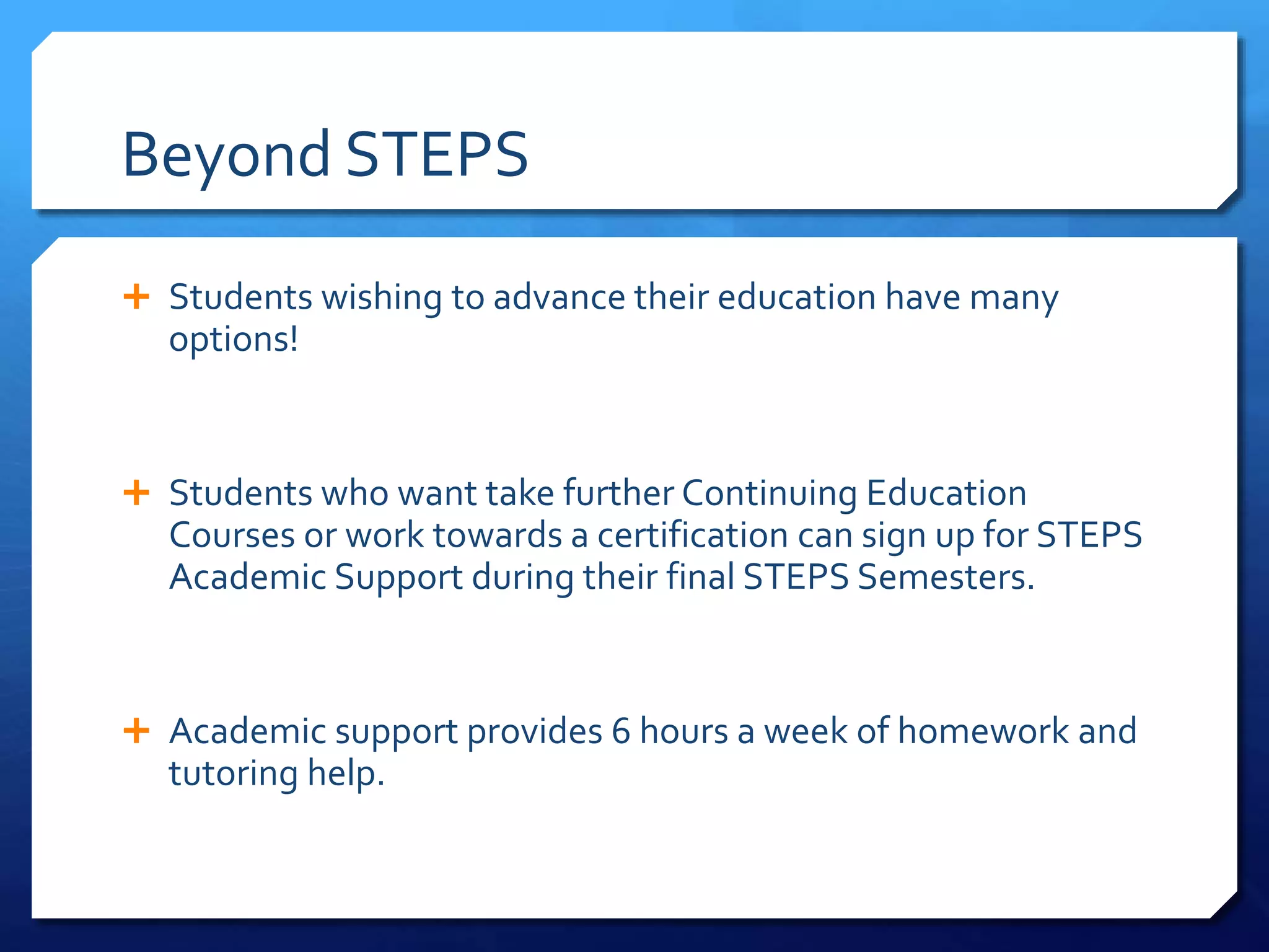 Beyond STEPS
 Students wishing to advance their education have many
options!
 Students who want take further Continuing Education
Courses or work towards a certification can sign up for STEPS
Academic Support during their final STEPS Semesters.
 Academic support provides 6 hours a week of homework and
tutoring help.
 