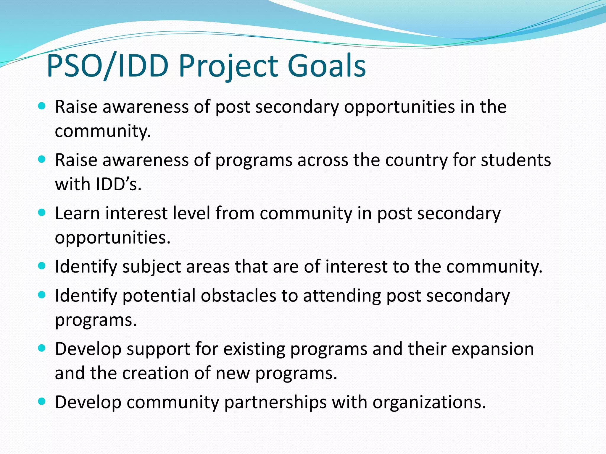 PSO/IDD Project Goals
 Raise awareness of post secondary opportunities in the
community.
 Raise awareness of programs across the country for students
with IDD’s.
 Learn interest level from community in post secondary
opportunities.
 Identify subject areas that are of interest to the community.
 Identify potential obstacles to attending post secondary
programs.
 Develop support for existing programs and their expansion
and the creation of new programs.
 Develop community partnerships with organizations.
 