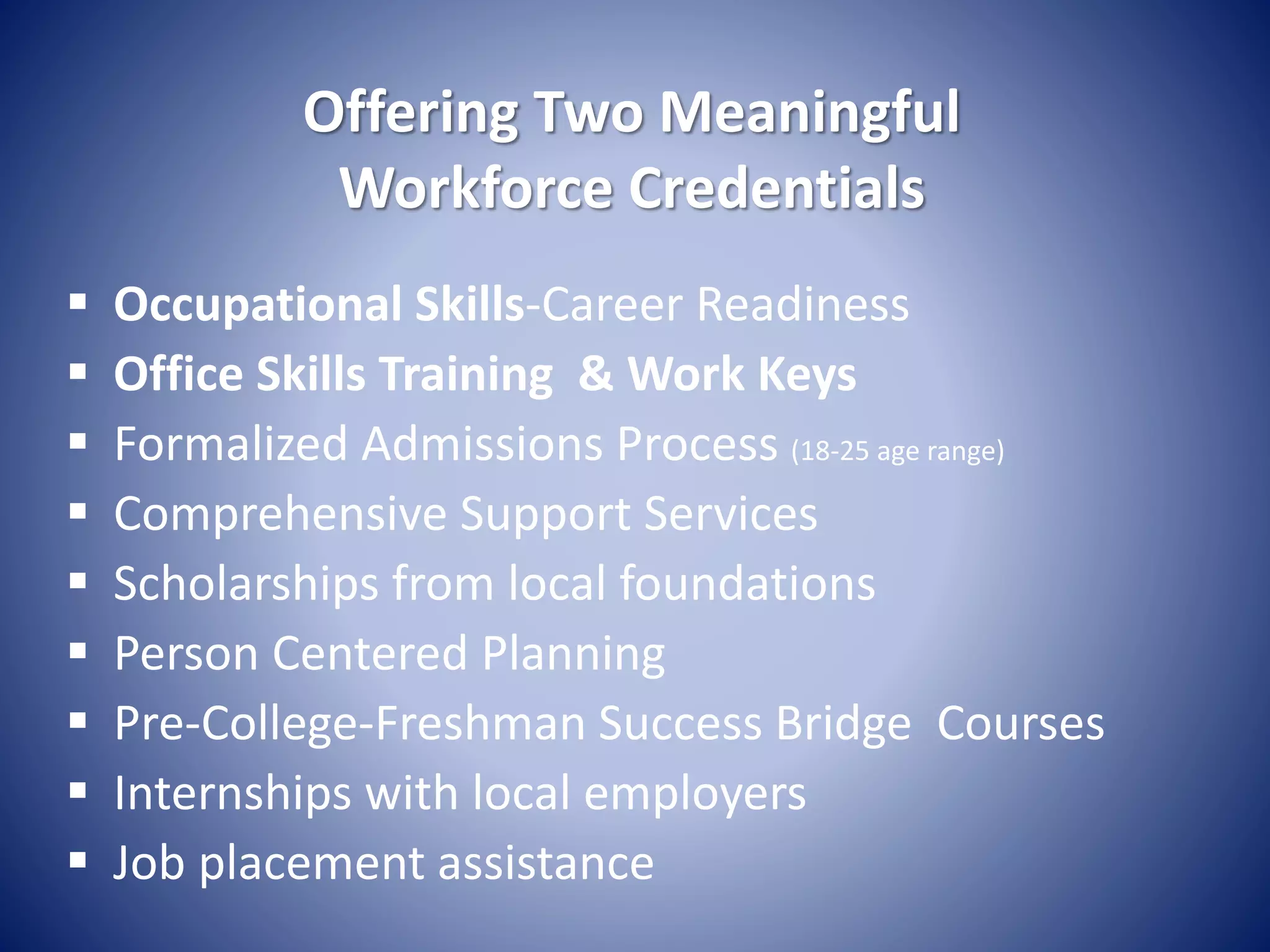 Offering Two Meaningful
Workforce Credentials
 Occupational Skills-Career Readiness
 Office Skills Training & Work Keys
 Formalized Admissions Process (18-25 age range)
 Comprehensive Support Services
 Scholarships from local foundations
 Person Centered Planning
 Pre-College-Freshman Success Bridge Courses
 Internships with local employers
 Job placement assistance
 