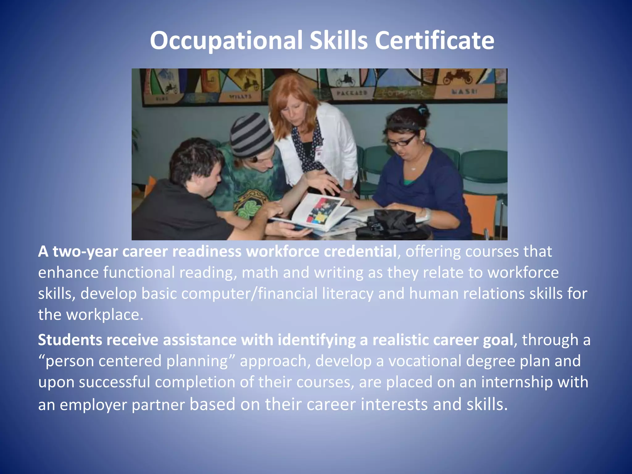 Occupational Skills Certificate
A two-year career readiness workforce credential, offering courses that
enhance functional reading, math and writing as they relate to workforce
skills, develop basic computer/financial literacy and human relations skills for
the workplace.
Students receive assistance with identifying a realistic career goal, through a
“person centered planning” approach, develop a vocational degree plan and
upon successful completion of their courses, are placed on an internship with
an employer partner based on their career interests and skills.
 