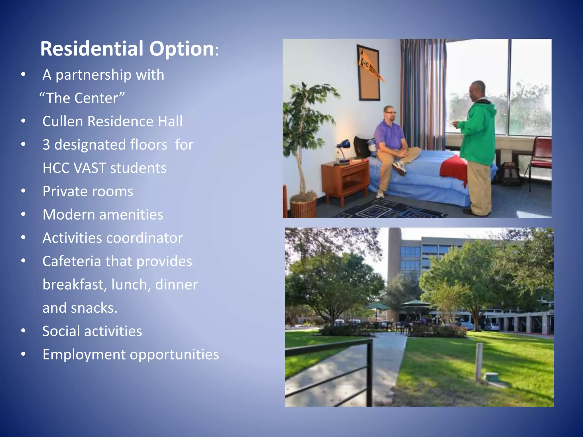 • A partnership with
“The Center”
• Cullen Residence Hall
• 3 designated floors for
HCC VAST students
• Private rooms
• Modern amenities
• Activities coordinator
• Cafeteria that provides
breakfast, lunch, dinner
and snacks.
• Social activities
• Employment opportunities
Residential Option:
 