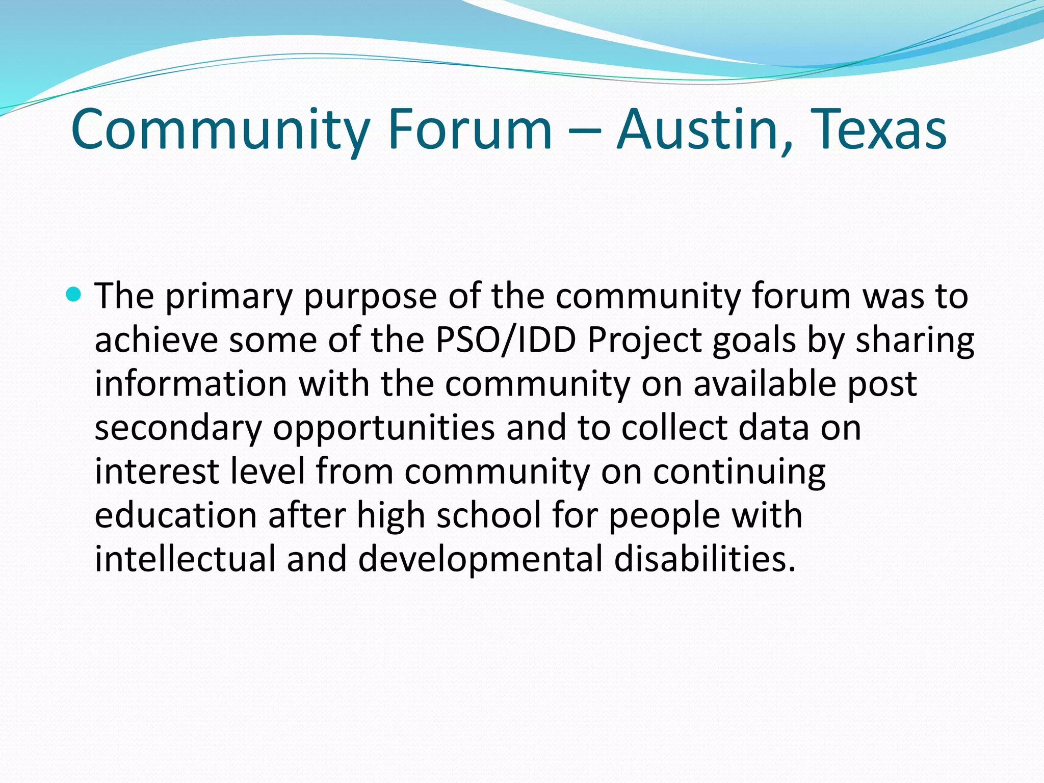 Community Forum – Austin, Texas
 The primary purpose of the community forum was to
achieve some of the PSO/IDD Project goals by sharing
information with the community on available post
secondary opportunities and to collect data on
interest level from community on continuing
education after high school for people with
intellectual and developmental disabilities.
 