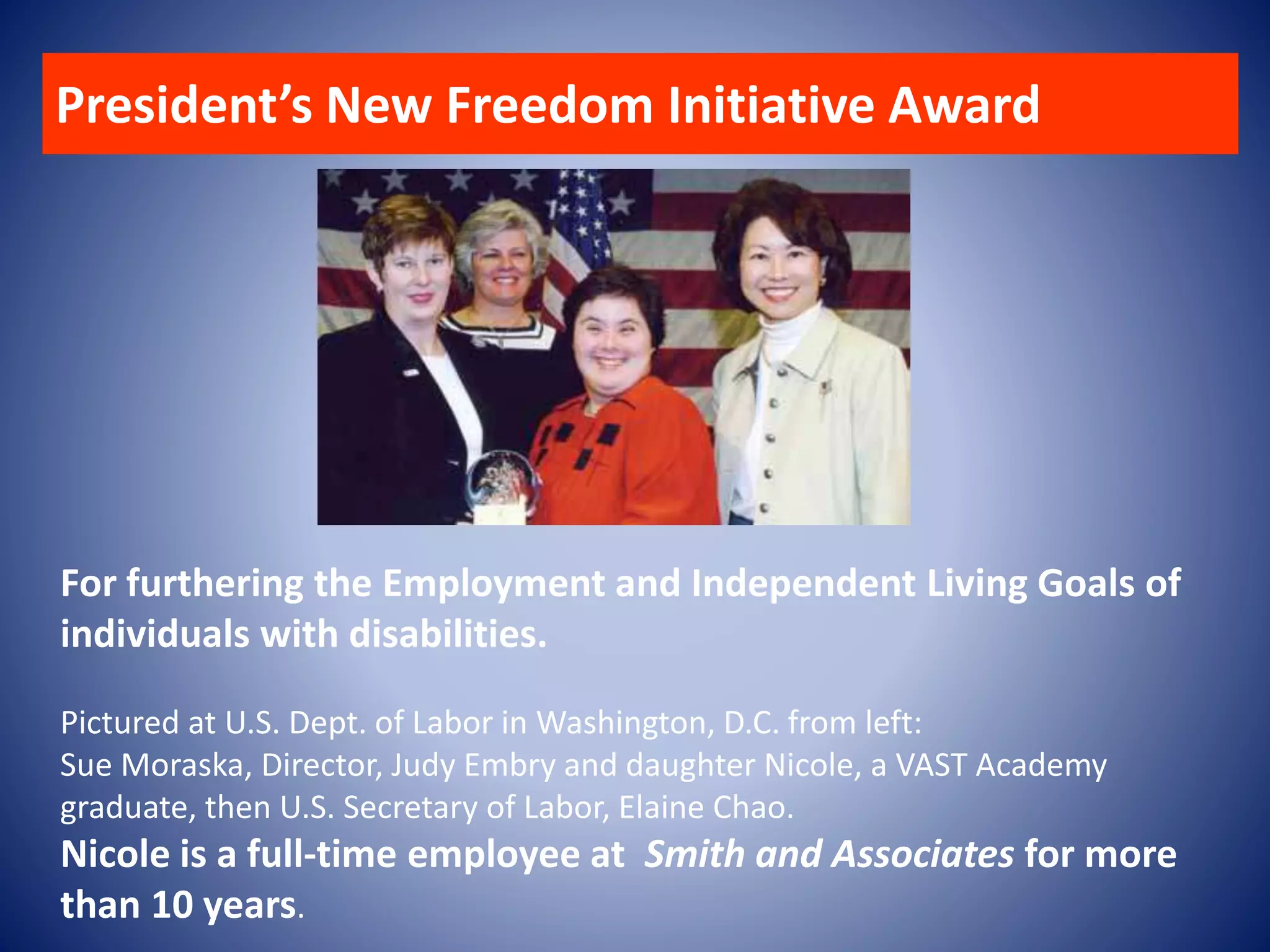 For furthering the Employment and Independent Living Goals of
individuals with disabilities.
Pictured at U.S. Dept. of Labor in Washington, D.C. from left:
Sue Moraska, Director, Judy Embry and daughter Nicole, a VAST Academy
graduate, then U.S. Secretary of Labor, Elaine Chao.
Nicole is a full-time employee at Smith and Associates for more
than 10 years.
President’s New Freedom Initiative Award
 