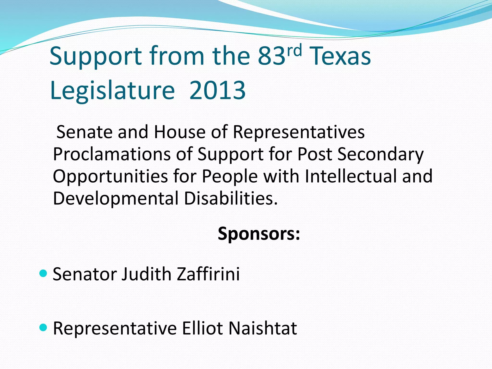 Support from the 83rd Texas
Legislature 2013
Senate and House of Representatives
Proclamations of Support for Post Secondary
Opportunities for People with Intellectual and
Developmental Disabilities.
Sponsors:
 Senator Judith Zaffirini
 Representative Elliot Naishtat
 