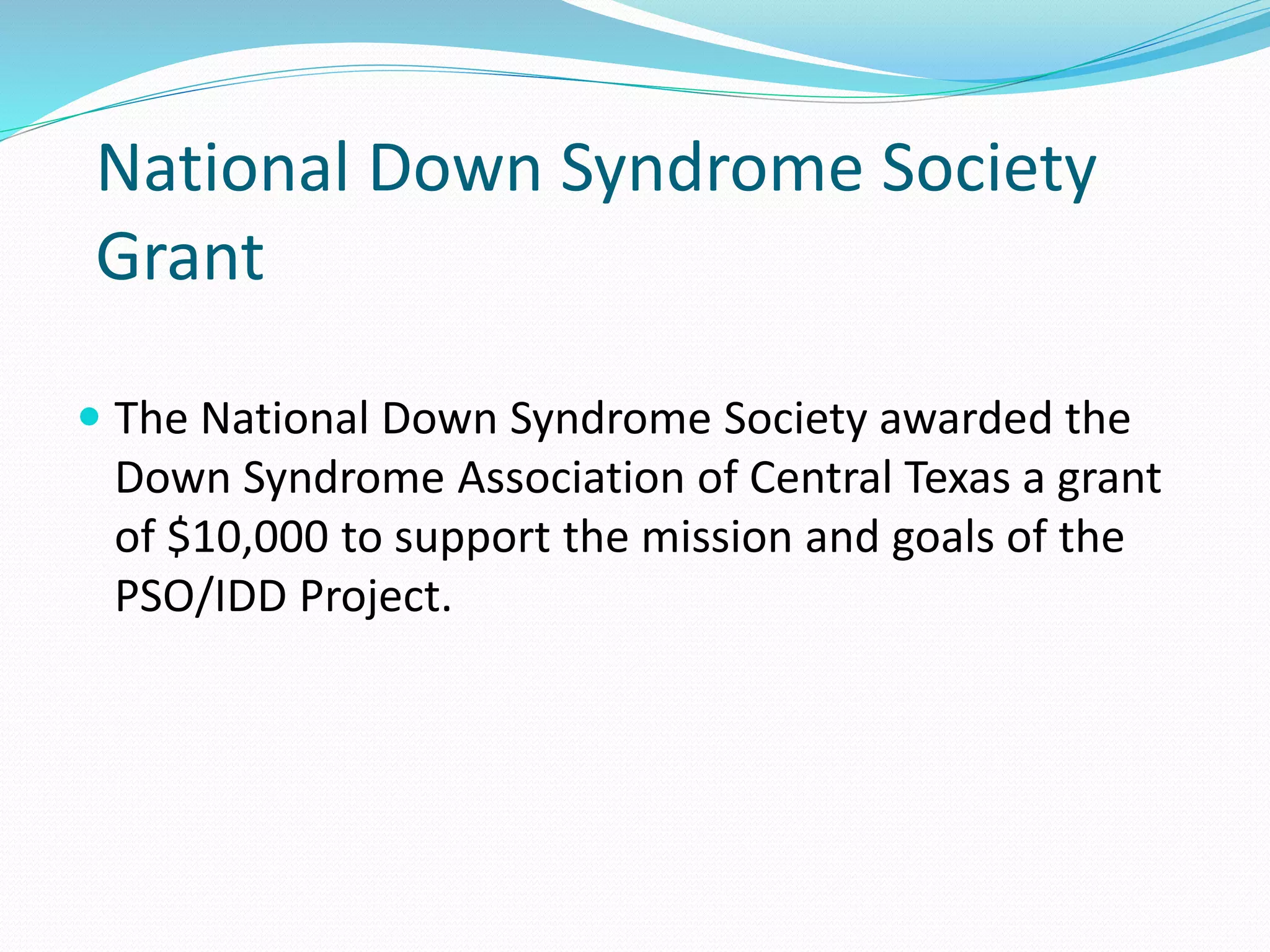 National Down Syndrome Society
Grant
 The National Down Syndrome Society awarded the
Down Syndrome Association of Central Texas a grant
of $10,000 to support the mission and goals of the
PSO/IDD Project.
 