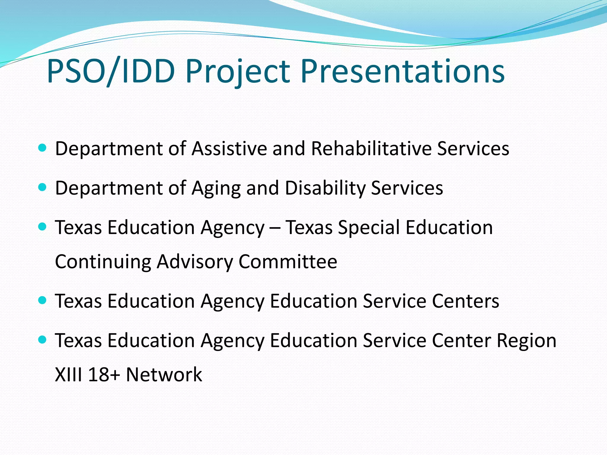PSO/IDD Project Presentations
 Department of Assistive and Rehabilitative Services
 Department of Aging and Disability Services
 Texas Education Agency – Texas Special Education
Continuing Advisory Committee
 Texas Education Agency Education Service Centers
 Texas Education Agency Education Service Center Region
XIII 18+ Network
 