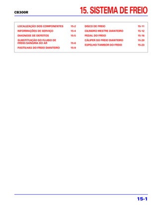 CB300R                                 15. SISTEMA DE FREIO
 LOCALIZAÇÃO DOS COMPONENTES    15-2    DISCO DE FREIO               15-11
 INFORMAÇÕES DE SERVIÇO         15-4    CILINDRO MESTRE DIANTEIRO    15-12
 DIAGNOSE DE DEFEITOS           15-5    PEDAL DO FREIO               15-16
 SUBSTITUIÇÃO DO FLUIDO DE              CÁLIPER DO FREIO DIANTEIRO   15-20
 FREIO/SANGRIA DO AR            15-6
                                        ESPELHO/TAMBOR DO FREIO      15-23
 PASTILHAS DO FREIO DIANTEIRO   15-9




                                                                     15-1
 