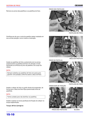 SISTEMA DE FREIO                                                                               CB300R
                                                               PINOS DAS PASTILHAS
Remova os pinos das pastilhas e as pastilhas de freio.




                                                                                        PASTILHAS DE FREIO

Certifique-se de que a mola da pastilha esteja instalada em
sua correta posição, como mostra a ilustração.




                                                                                        MOLA DA PASTILHA
                                                               PINOS DA PASTILHA
Instale as pastilhas de freio, juntamente com os pinos,
pressionando as pastilhas de freio em direção à mola,
alinhando os orifícios do pino da pastilha e do corpo do
cáliper.

NOTA
 Sempre substitua as pastilhas de freio em pares para
 garantir uma pressão uniforme sobre o disco de freio.




                                                                                        PASTILHAS DE FREIO
                                                               PARAFUSOS DE FIXAÇÃO
Instale o cáliper do freio no garfo direito da suspensão, de
forma que o disco de freio fique posicionado entre as
pastilhas.

NOTA
 Tenha cuidado para não danificar as pastilhas.

Instale e aperte os novos parafusos de fixação do cáliper no
torque especificado.

Torque: 26 N.m (2,6 kgf.m)

                                                                  PINOS DAS PASTILHAS         BUJÕES


15-10
 