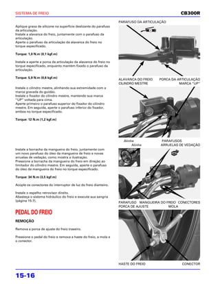SISTEMA DE FREIO                                                                                CB300R
                                                                  PARAFUSO DA ARTICULAÇÃO
Aplique graxa de silicone na superfície deslizante do parafuso
da articulação.
Instale a alavanca do freio, juntamente com o parafuso da
articulação.
Aperte o parafuso da articulação da alavanca do freio no
torque especificado.

Torque: 1,0 N.m (0,1 kgf.m)

Instale e aperte a porca da articulação da alavanca do freio no
torque especificado, enquanto mantém fixado o parafuso da
articulação.

Torque: 5,9 N.m (0,6 kgf.m)
                                                                  ALAVANCA DO FREIO   PORCA DA ARTICULAÇÃO
                                                                  CILINDRO MESTRE               MARCA “UP”
Instale o cilindro mestre, alinhando sua extremidade com a
marca gravada do guidão.
Instale o fixador do cilindro mestre, mantendo sua marca
“UP” voltada para cima.
Aperte primeiro o parafuso superior do fixador do cilindro
mestre. Em seguida, aperte o parafuso inferior do fixador,
ambos no torque especificado.

Torque: 12 N.m (1,2 kgf.m)




                                                                    Alinhe            PARAFUSOS
                                                                         Alinhe       ARRUELAS DE VEDAÇÃO
Instale a borracha da mangueira do freio, juntamente com
um novo parafuso do óleo da mangueira de freio e novas
arruelas de vedação, como mostra a ilustração.
Pressione a borracha da mangueira do freio em direção ao
limitador do cilindro mestre. Em seguida, aperte o parafuso
do óleo da mangueira do freio no torque especificado.

Torque: 34 N.m (3,5 kgf.m)

Acople os conectores do interruptor de luz do freio dianteiro.

Instale o espelho retrovisor direito.
Abasteça o sistema hidráulico do freio e execute sua sangria
(página 15-7).
                                                                  PARAFUSO MANGUEIRA DO FREIO CONECTORES
                                                                  PORCA DE AJUSTE        MOLA

PEDAL DO FREIO
REMOÇÃO

Remova a porca de ajuste do freio traseiro.

Pressione o pedal do freio e remova a haste do freio, a mola e
o conector.




                                                                  HASTE DO FREIO                 CONECTOR


15-16
 