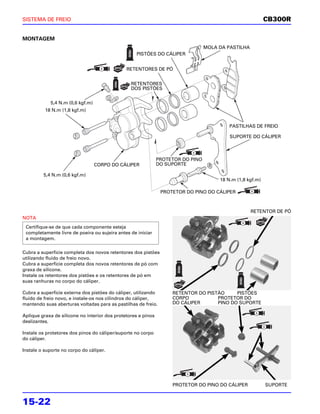 SISTEMA DE FREIO                                                                                            CB300R


MONTAGEM
                                                                                  MOLA DA PASTILHA
                                                   PISTÕES DO CÁLIPER


                                               RETENTORES DE PÓ


                                                 RETENTORES
                                                 DOS PISTÕES


            5,4 N.m (0,6 kgf.m)
          18 N.m (1,8 kgf.m)


                                                                                           PASTILHAS DE FREIO

                                                                                           SUPORTE DO CÁLIPER



                                                               PROTETOR DO PINO
                                  CORPO DO CÁLIPER             DO SUPORTE

         5,4 N.m (0,6 kgf.m)
                                                                                       18 N.m (1,8 kgf.m)

                                                                PROTETOR DO PINO DO CÁLIPER



                                                                                                     RETENTOR DE PÓ
NOTA
 Certifique-se de que cada componente esteja
 completamente livre de poeira ou sujeira antes de iniciar
 a montagem.

Cubra a superfície completa dos novos retentores dos pistões
utilizando fluido de freio novo.
Cubra a superfície completa dos novos retentores de pó com
graxa de silicone.
Instale os retentores dos pistões e os retentores de pó em
suas ranhuras no corpo do cáliper.

Cubra a superfície externa dos pistões do cáliper, utilizando       RETENTOR DO PISTÃO     PISTÕES
fluido de freio novo, e instale-os nos cilindros do cáliper,        CORPO           PROTETOR DO
mantendo suas aberturas voltadas para as pastilhas de freio.        DO CÁLIPER      PINO DO SUPORTE

Aplique graxa de silicone no interior dos protetores e pinos
deslizantes.

Instale os protetores dos pinos do cáliper/suporte no corpo
do cáliper.

Instale o suporte no corpo do cáliper.




                                                                    PROTETOR DO PINO DO CÁLIPER             SUPORTE


15-22
 