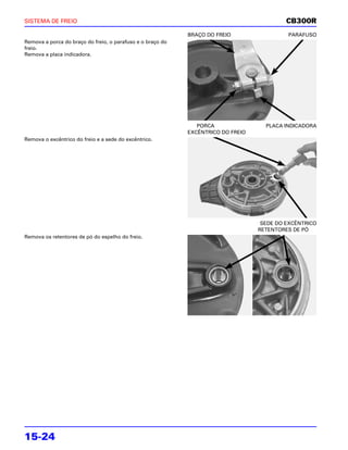 SISTEMA DE FREIO                                                                           CB300R
                                                            BRAÇO DO FREIO                 PARAFUSO
Remova a porca do braço do freio, o parafuso e o braço do
freio.
Remova a placa indicadora.




                                                               PORCA                PLACA INDICADORA
                                                            EXCÊNTRICO DO FREIO
Remova o excêntrico do freio e a sede do excêntrico.




                                                                                   SEDE DO EXCÊNTRICO
                                                                                  RETENTORES DE PÓ
Remova os retentores de pó do espelho do freio.




15-24
 