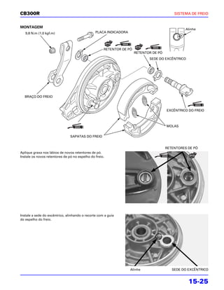 CB300R                                                                                     SISTEMA DE FREIO


MONTAGEM
                                                                                                 Alinhe
   9,8 N.m (1,0 kgf.m)                          PLACA INDICADORA




                                                     RETENTOR DE PÓ
                                                                      RETENTOR DE PÓ
                                                                             SEDE DO EXCÊNTRICO




  BRAÇO DO FREIO



                                                                                       EXCÊNTRICO DO FREIO



                                                                                       MOLAS


                                SAPATAS DO FREIO


                                                                                       RETENTORES DE PÓ
Aplique graxa nos lábios de novos retentores de pó.
Instale os novos retentores de pó no espelho do freio.




Instale a sede do excêntrico, alinhando o recorte com a guia
do espelho do freio.




                                                                   Alinhe                 SEDE DO EXCÊNTRICO


                                                                                                  15-25
 