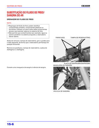 SISTEMA DE FREIO                                                                               CB300R


SUBSTITUIÇÃO DO FLUIDO DE FREIO/
SANGRIA DO AR
DRENAGEM DO FLUIDO DE FREIO

NOTA
 • Respingos de fluido de freio podem danificar
   componentes pintados, componentes plásticos ou
   borrachas. Coloque um pano sobre estes componentes
   sempre que executar reparos no sistema de freio.
 • Não permita que contaminantes (por exemplo, água ou
   poeira) penetrem no sistema enquanto o reservatório
   estiver aberto.
                                                                 PARAFUSOS          TAMPA DO RESERVATÓRIO

Antes de remover a tampa do reservatório, gire o guidão para
o lado esquerdo, de forma que o reservatório permaneça em
posição horizontal.

Remova os parafusos, a tampa do reservatório, a placa do
diafragma e o diafragma.




                                                                          PLACA DO DIAFRAGMA/DIAFRAGMA
                                                               MANGUEIRA DE SANGRIA
Conecte uma mangueira de sangria à válvula de sangria.




                                                               VÁLVULA DE SANGRIA




15-6
 