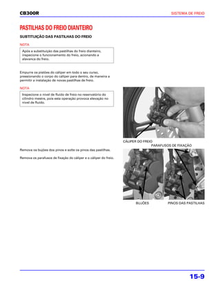 CB300R                                                                                     SISTEMA DE FREIO



PASTILHAS DO FREIO DIANTEIRO
SUBTITUIÇÃO DAS PASTILHAS DO FREIO

NOTA
 Após a substituição das pastilhas do freio dianteiro,
 inspecione o funcionamento do freio, acionando a
 alavanca do freio.



Empurre os pistões do cáliper em todo o seu curso,
pressionando o corpo do cáliper para dentro, de maneira a
permitir a instalação de novas pastilhas de freio.

NOTA
 Inspecione o nível de fluido de freio no reservatório do
 cilindro mestre, pois esta operação provoca elevação no
 nível de fluido.




                                                                  CÁLIPER DO FREIO
                                                                                  PARAFUSOS DE FIXAÇÃO
Remova os bujões dos pinos e solte os pinos das pastilhas.

Remova os parafusos de fixação do cáliper e o cáliper do freio.




                                                                        BUJÕES           PINOS DAS PASTILHAS




                                                                                                    15-9
 