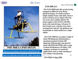 13
The PAM 100B has an empty weight of
about 300 kilograms (660 pounds), a
maximum payload of about 200
kilograms (440 pounds), top speed of
about 100 KPH (60 MPH), and a range
of about 40 kilometers (25 miles). The
company envisions it as useful for
applications such as cattle ranching or
low-volume crop spraying.
The PAM 100B looks like an interesting
amalgam of different early flying
platform designs. It is built around a
simple tubular frame with skids, about 3
meters (10 feet) across, fitted with twin
two-cycle, four-cylinder Hirth F-30
piston engines with 145 kW (195 HP)
each, with each driving a 2.8 meter (9
foot 8 inch) rotor, with the twin rotors
arranged fore and aft. The platform can
in principle be safely landed on a single
engine.
http://en.wikipedia.org/wiki/PAM_100B_Individual_Lifting_Vehicle
https://www.youtube.com/watch?v=fbqTfUSaFPQ
First flight in June 1994
SOLO Sky Cars
PAM 100B ILV
Return to Table of Content
 