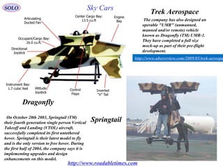 16
Trek Aerospace
Dragonfly
SpringtailOn October 20th 2003, Springtail (TM(
their fourth generation single person Vertical
Takeoff and Landing (VTOL( aircraft,
successfully completed its first untethered
hover. Springtail is their latest model to fly
and is the only version to free hover. During
the first half of 2004, the company says it is
implementing upgrades and design
enhancements on this model.
The company has also designed an
operable "UMR" (unmanned,
manned and/or remote( vehicle
known as Dragonfly (TM( UMR-1.
They have completed a full size
mock-up as part of their pre-flight
development.
http://www.roadabletimes.com
http://www.uberreview.com/2009/05/trek-aerospa
SOLO Sky Cars
 