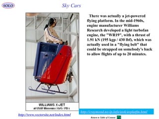 18
http://www.vectorsite.net/index.html
There was actually a jet-powered
flying platform. In the mid-1960s,
engine manufacturer Williams
Research developed a light turbofan
engine, the "WR19", with a thrust of
1.91 kN (195 kgp / 430 lbf), which was
actually used in a "flying belt" that
could be strapped on somebody's back
to allow flights of up to 20 minutes.
SOLO
http://craymond.no-ip.info/awk/avplatfm.html
Sky Cars
Return to Table of Content
 