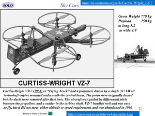 21
Curtiss-Wright VZ-7 (1958( or “Flying Truck” had 4 propellers driven by a single 317 kWatt
turboshaft engine mounted underneath the central beam. The props were originally ducted
but the ducts were removed after first tests. The aircraft was guided by differential pitch
between the propellers, and a rudder in the turbine shaft. VZ-7 handled well and was easy
to fly, but it did not meet either altitude or speed requirement, and was abandoned in 1960.
Gross Weight 770 kg
Payload 250 kg
5.2m long
4.9m wide
Sky Cars
http://en.wikipedia.org/wiki/Curtiss-Wright_VZ-7
SOLO
http://craymond.no-ip.info/awk/avplatfm.htmlReturn to Table of Content
 