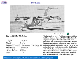 27
Fairchild VZ-5 Fledgling
Length 10.26 m
Height 5.13 m
Engine YT58-GE-2 Turboshaft (1024 skp) X1
Max Speed 297 km/h
All-up Weight 1803 kg
Crew 2
Sky Cars
http://www.vstol.org/VSTOLWheel/Fairchild224VZ-5Fledgling.htm
The Fairchild M-224-1 Fledgling was powered by a
1,024 shp General Electric YT58-GE-2 turboshaft
engine turning four three-bladed Harzell metal
propellers. The open cockpit had room for the pilot
as well as a jump seat. The aircraft could either sit
on its forward tricycle landing gear or rest on its two
main wheels and a tail skid, providing the Fledgling
with 30° of inherent rotation to enhance the
"bucket's" effectiveness. Small rotors at the top of
the T-tail controlled pitch during hover. Tethered
tests were made in late 1959, but it never flew.
SOLO
Return to Table of Content
 