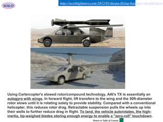 32
http://nextbigfuture.com/2012/03/darpa-flying-hummer-should-have-
Using Cartercopter's slowed rotor/compound technology, AAI's TX is essentially an
autogyro with wings. In forward flight, lift transfers to the wing and the 50ft-diameter
rotor slows until it is rotating solely to provide stability. Compared with a conventional
helicopter, this reduces rotor drag. Retractable suspension pulls the wheels up into
their wells to further reduce drag in flight. To land, the vehicle autorotates, the high-
inertia, tip-weighed blades storing enough energy to enable a "zero-roll" touchdown.
SOLO
Return to Table of Content
 