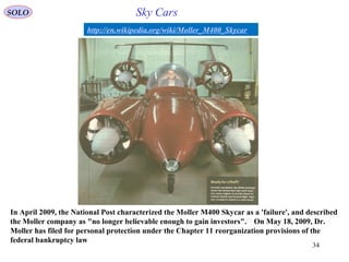 34
http://en.wikipedia.org/wiki/Moller_M400_Skycar
In April 2009, the National Post characterized the Moller M400 Skycar as a 'failure', and described
the Moller company as "no longer believable enough to gain investors".[7]
On May 18, 2009, Dr.
Moller has filed for personal protection under the Chapter 11 reorganization provisions of the
federal bankruptcy law
SOLO Sky Cars
 