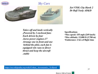 37
Sky Cars
2Set VTOL City Hawk
Dr Rafi Yoely AD&D
Takes off and lands vertically
Powered by 2 enclosed fans,
Each driven by four
37-horse power engines.
Arrange one in front and one
behind the pilot, each fan is
equipped wits vans to direct
thrust and keep the aircraft
stable.
http://en.wikipedia.org/wiki/Urban_Aeronautics_X-Hawk
Specifications
•Max speed: 155 mph (249 km/h)
•Max altitude: 12,000 ft (3,700 m)
•Endurance: 2 hrs of flight time
SOLO
Return to Table of Content
 