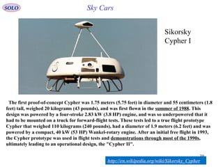 39
Sikorsky
Cypher I
The first proof-of-concept Cypher was 1.75 meters (5.75 feet) in diameter and 55 centimeters (1.8
feet) tall, weighed 20 kilograms (43 pounds), and was first flown in the summer of 1988. This
design was powered by a four-stroke 2.83 kW (3.8 HP) engine, and was so underpowered that it
had to be mounted on a truck for forward-flight tests. These tests led to a true flight prototype
Cypher that weighed 110 kilograms (240 pounds), had a diameter of 1.9 meters (6.2 feet) and was
powered by a compact, 40 kW (53 HP) Wankel-rotary engine. After an initial free flight in 1993,
the Cypher prototype was used in flight tests and demonstrations through most of the 1990s,
ultimately leading to an operational design, the "Cypher II".
http://en.wikipedia.org/wiki/Sikorsky_Cypher
SOLO Sky Cars
 