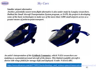 43
An artist's interpretation of the Gridlock Commuter, which NASA researchers are
studying as a potential personal aircraft of the future. This limited-roadable aircraft is
shown with wings folded for storage (left) and deployed. Credit: NASA/LARC.
http://www.nbcnews.com/id/5750922/ns/technology_and_science-space/t/nasa-sets-stage-personal-air
Smaller airport alternative
Another, potentially nearer-term flight alternative is also under study by Langley researchers.
Dubbed the Small Aircraft Transportation System program, or SATS, the project is developing
some of the basic technologies to make use of the more than 5,000 small airports across as a
greater means of point-to-point transport.
SOLO Sky Cars
 
