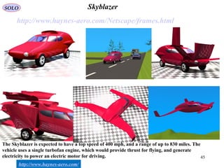 45
Skyblazer
http://www.haynes-aero.com/Netscape/frames.html
http://www.haynes-aero.com/
The Skyblazer is expected to have a top speed of 400 mph, and a range of up to 830 miles. The
vehicle uses a single turbofan engine, which would provide thrust for flying, and generate
electricity to power an electric motor for driving.
SOLO
 