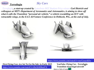 47
Terrafugia, a start-up created by Lemelson-MIT Student Prize winner Carl Dietrich and
colleagues at MIT's Department of Aeronautics and Astronautics, is aiming to show off
what it calls the Transition "personal air vehicle," a vehicle resembling an SUV with
retractable wings, to the EAA AirVenture Conference in Oshkosh, Wis., at the end of July.
First Flying Cars Are Set To Go On Sale As Early 2015
https://www.youtube.com/watch?v=HuXbM0kaD7k
https://www.youtube.com/watch?v=nnF2yua4KIw
YouTube: Flying Car - Terrafugia
Transition street-legal aircraft
TerrafugiaSOLO Sky Cars
Return to Table of Content
 