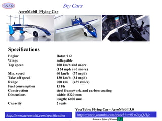 49
AeroMobil Flying Car
Engine Rotax 912
Wings collapsible
Top speed 200 km/h and more
(124 mph and more)
Min. speed 60 km/h (37 mph)
Take-off speed 130 km/h (81 mph)
Range 700 km (435 miles)
Fuel consumption 15 l/h
Construction steel framework and carbon coating
Dimensions width: 8320 mm
length: 6000 mm
Capacity 2 seats
Specifications
http://www.aeromobil.com/specification
YouTube: Flying Car - AeroMobil 3.0
demonstrationhttps://www.youtube.com/watch?v=0Yn2uyQJ1jc
SOLO Sky Cars
Return to Table of Content
 