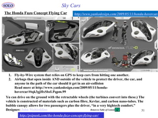 51
The Honda Fuzo Concept Flying Car
http://psipunk.com/the-honda-fuzo-concept-flying-car/
http://www.yankodesign.com/2009/05/11/honda-hovercar/
1. Fly-by-Wire system that relies on GPS to keep cars from hitting one another.
2. Airbags that open inside AND outside of the vehicle to protect the driver, the car, and
anyone in the path of the car should it get in an air-collision
Read more at http://www.yankodesign.com/2009/05/11/honda-
hovercar/#tqk3gjHxSbzLPqpm.99
Yu can drive on the ground with the retractable wheels (the turbines convert into these.) The
vehicle is constructed of materials such as carbon fibre, Kevlar, and carbon nano-tubes. The
bubble canopy allows for two passengers plus the driver, “in a very hightech comfort.”
Designer: John Mahieddine
SOLO Sky Cars
Return to Table of Content
 