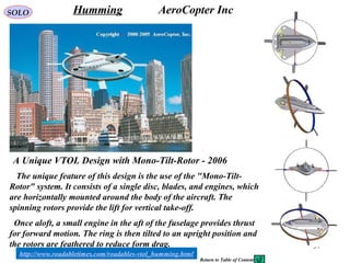 57
A Unique VTOL Design with Mono-Tilt-Rotor - 2006
Humming AeroCopter Inc
The unique feature of this design is the use of the "Mono-Tilt-
Rotor" system. It consists of a single disc, blades, and engines, which
are horizontally mounted around the body of the aircraft. The
spinning rotors provide the lift for vertical take-off.
Once aloft, a small engine in the aft of the fuselage provides thrust
for forward motion. The ring is then tilted to an upright position and
the rotors are feathered to reduce form drag.
http://www.roadabletimes.com/roadables-vtol_humming.html
SOLO
Return to Table of Content
 