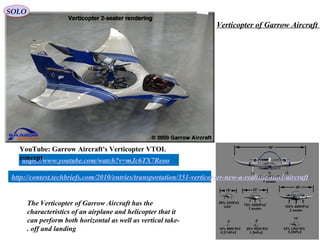 58
The Verticopter of Garrow Aircraft has the
characteristics of an airplane and helicopter that it
can perform both horizontal as well as vertical take-
off and landing.
https://www.youtube.com/watch?v=mJc6TX7Reoo
YouTube: Garrow Aircraft's Verticopter VTOL
concept
http://contest.techbriefs.com/2010/entries/transportation/351-verticopter-new-a-realistic-stovl-aircraft
Verticopter of Garrow Aircraft
SOLO
 