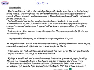6
Introduction
Sky Cars
The Car and the Air Vehicle where developed in parallel, in the same time at the beginning of
twenty century. They incorporate now advanced technologies that allows safety autonomous
control, although man intervention is mandatory. The technology allows full traffic control on the
ground and in the air.
During this period much effort was done to unify those technologies in one vehicle,
in order to reduce the point-to-point travel time. This increase also the safety problems for the
crew and the ground environment, in case of malfunctions or unwise handling of the vehicle
controls.
Until now those efforts were not completely successful. The requirements for the Sky Car are
not universally defined.
In my opinion technologically we are ready to design and produce a Sky Car.
In this presentation I make a short (not complete( summary of the efforts made to obtain a flying
car, and the aerodynamic efforts that can be used also for the Sky Car.
In the second part I will state the Main Requirements (my view( for the Sky Car, and derive the
Design Requirement that satisfy the Main Requirements.
My hope is that this will lead to consolidate many development groups with proper founding.
The goal is to compete the design in 2 to 3 years, and start production after 2 more years.
We know that the Americans landed on the Moon, fifty years ago, in less than 10 years
(on July 20, 1969( from the John Kennedy’s speech (May 25, 1961( that defined this goal.
SOLO
Return to Table of Content
 