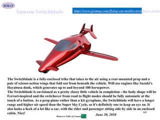 64
Samson Switchblade
The Switchblade is a fully-enclosed trike that takes to the air using a rear-mounted prop and a
pair of scissor-action wings that fold out from beneath the vehicle. Will use engines like Suzuki's
Hayabusa donk, which generates up to and beyond 180 horsepower.
The Switchblade is envisioned as a pretty classy little vehicle in completion - the body shape will be
Ferrari-inspired and the switchover from road to flight modes should be fully automatic at the
touch of a button. As a prop plane rather than a kit gyroplane, the Switchblade will have a longer
range and higher air speed than the Super Sky Cycle, so it's definitely one to keep an eye on. It
also looks a heck of a lot like a car, with the rider and passenger sitting side by side in an enclosed
cabin. Nice!
http://www.gizmag.com/flying-car-moller-terrafugia-paraje
June 30, 2010
SOLO
Return to Table of Content
 