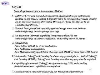 71
SkyCar
Main Requirements for a door-to-door SkyCar:
1. Safety of Crew and Ground Environment (Redundant safety systems and
landing in any place). Gliding Capability must be considered for safety landing
on an provisory runway. Preventing Driving or Flying the SkyCar by an
Unauthorized Person.
4. Affordability
Price bellow 100 K$ in serial production.
Low fuel/range consumption.
Low Maintainability (predefined checkups and MTBF of more than 1000 hours)
2. Ground Transport (Car) capability (ground range more than 300 nm
without refueling, one car garage parking)
3. Air Transport (Aircraft) capability (range more than 500 nm
without refueling, at subsonic velocities, and ceiling above 10,000 ft)
6. Capability of automatic Takeoff, Navigation (using GPS) and Landing.
Redundant manual capabilities are required.
5. Main mode: Takeoff and Landing in almost any ground place: Vertical Takeoff
and Landing (VTOL). Takeoff and Landing on a Runway may also be required.
7. Communication capability (satisfying Air Transport requirements)
SOLO
 