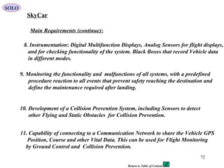 72
Main Requirements (continue):
10. Development of a Collision Prevention System, including Sensors to detect
other Flying and Static Obstacles for Collision Prevention.
8. Instrumentation: Digital Multifunction Displays, Analog Sensors for flight displays,
and for checking functionality of the system. Black Boxes that record Vehicle data
in different modes.
9. Monitoring the functionality and malfunctions of all systems, with a predefined
procedure reaction to all events that prevent safety reaching the destination and
define the maintenance required after landing.
11. Capability of connecting to a Communication Network to share the Vehicle GPS
Position, Course and other Vital Data. This can be used for Flight Monitoring
by Ground Control and Collision Prevention.
SkyCar
SOLO
Return to Table of Content
 