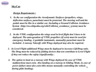 73
Design Requirements :
1. In the car configuration the Aerodynamic Surfaces (propellers, wings,
deflection surfaces, parachute) must be protected. The steering well and the
pedals must be like in a similar car. Including a Ground Collision Avoidance
System (http://en.wikipedia.org/wiki/Collision_avoidance_system) must be
considered.
2. In the VTOL configuration the wings used in level flight don’t have to be
deployed. The auto-gyration of VTOL propellers (if exist) must be used for
emergency landing. A guidable (automatic, manually) parachute must be
included. A runway Takeoff, with Wings deployed may also be required.
3. In Level Flight additional Wings must be deployed to increase Lift/Drag ratio.
The Drag must be reduced by folding devices that not contribute to Level Flight
if they not reduce the safety (significantly) .
4. The option to land on a runway with Wings deployed (in case of VTOL
malfunction) must exist. Also landing on a runway in Gliding Mode, in case of
power failure must also exist (this means manually controlling the vehicle
during glide landing).
SkyCar
SOLO
 