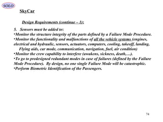 74
Design Requirements (continue – 1):
5. Sensors must be added to:
•Monitor the structure integrity of the parts defined by a Failure Mode Procedure.
•Monitor the functionality and malfunctions of all the vehicle systems (engines,
electrical and hydraulic, sensors, actuators, computers, cooling, takeoff, landing,
Flying aids, car mode, communication, navigation, fuel, air condition)
•Monitor the crew capability to interfere (awakens, sickness, death,…).
•To go to predesigned redundant modes in case of failures (defined by the Failure
Mode Procedure). By design, no one single Failure Mode will be catastrophic.
•Perform Biometric Identification of the Passengers.
SkyCar
SOLO
 