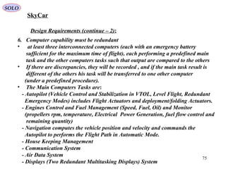 75
Design Requirements (continue – 2):
6. Computer capability must be redundant
• at least three interconnected computers (each with an emergency battery
sufficient for the maximum time of flight), each performing a predefined main
task and the other computers tasks such that output are compared to the others
• If there are discrepancies, they will be recorded , and if the main task result is
different of the others his task will be transferred to one other computer
(under a predefined procedure).
• The Main Computers Tasks are:
- Autopilot (Vehicle Control and Stabilization in VTOL, Level Flight, Redundant
Emergency Modes) includes Flight Actuators and deployment/folding Actuators.
- Engines Control and Fuel Management (Speed, Fuel, Oil) and Monitor
(propellers rpm, temperature, Electrical Power Generation, fuel flow control and
remaining quantity)
- Navigation computes the vehicle position and velocity and commands the
Autopilot to performs the Flight Path in Automatic Mode.
- House Keeping Management
- Communication System
- Air Data System
- Displays (Two Redundant Multitasking Displays) System
SkyCar
SOLO
 
