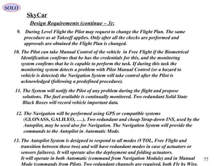 77
Design Requirements (continue – 3):
9. During Level Flight the Pilot may request to change the Flight Plan. The same
procedure as at Takeoff applies. Only after all the checks are performed and
approvals are obtained the Flight Plan is changed.
10. The Pilot can take Manual Control of the vehicle in Free Flight if the Biometrical
Identification confirms that he has the credentials for this, and the monitoring
system confirms that he is capable to perform the task. If during this task the
monitoring system detects a problem with Pilot Manual Control (or a hazard to
vehicle is detected) the Navigation System will take control after the Pilot is
acknowledged (following a predefined procedure).
11. The System will notify the Pilot of any problem during the flight and propose
solutions. The fuel available is continually monitored. Two redundant Solid State
Black Boxes will record vehicle important data.
12. The Navigation will be performed using GPS or compatible systems
(GLONASS, GALILEO, ….). Two redundant and cheap Strap-down INS, used by the
Autopilot, may be used also for Navigation. The Navigation System will provide the
commands to the Autopilot in Automatic Mode.
13. The Autopilot System is designed to respond to all modes (VTOL, Free Flight and
transition between those two) and will have redundant modes in case of actuators or
sensors failures). It will operate also the deployment and folding actuators.
It will operate in both Automatic (command from Navigation Module) and in Manual
Mode (commands from Pilot). Two redundant channels are required, both Fly by Wire.
SkyCar
SOLO
 
