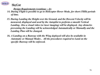 78
Design Requirements (continue – 4):
15. During Landing the Height over the Ground, and the Descent Velocity will be
measured, displayed and used by the Autopilot to perform a smooth Vertical
Landing. Also a visual video (or laser imaging) will be displayed. Any obstacles
preventing the Landing will be acknowledged Automatically or Manually and the
Landing Plan will be changed.
16. A Landing on a Runway with the Wing deployed will also be available in
Automatic or Manual Modes . All the procedures required to Land on the
specific Runway will be enforced.
14. During Flight is possible to go to Helicopter Hover Mode, for short (TBD) periods
of time.
SkyCarSOLO
 