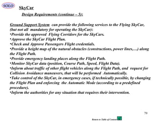 79
Design Requirements (continue – 5):
Ground Support System can provide the following services to the Flying SkyCar,
(but not all mandatory for operating the SkyCar):
•Provide the approved Flying Corridors for the SkyCars.
•Approve the SkyCar Flight Plan.
•Check and Approve Passengers Flight credentials.
•Provide a height map of the natural obstacles (constructions, power lines,…) along
the Flight Path.
•Provide emergency landing places along the Flight Path.
•Monitor SkyCar data (position, Course Path, Speed, Flight Data).
•Inform about traffic of other flight vehicles along the Flight Path, and request for
Collision Avoidance maneuvers, that will be performed Automatically.
•Take control of the SkyCar, in emergency cases, if technically possible, by changing
the Flight Plan and enforcing the Automatic Mode (according to a predefined
procedure).
•Inform the authorities for any situation that requires their intervention.
SkyCarSOLO
Return to Table of Content
 
