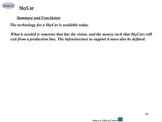 84
Summary and Conclusion
The technology for a SkyCar is available today.
SkyCarSOLO
What is needed is someone that has the vision, and the money such that SkyCars will
exit from a production line. The infrastructure to support it must also be defined.
Return to Table of Content
 
