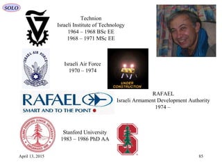 April 13, 2015 85
SOLO
Technion
Israeli Institute of Technology
1964 – 1968 BSc EE
1968 – 1971 MSc EE
Israeli Air Force
1970 – 1974
RAFAEL
Israeli Armament Development Authority
1974 –
Stanford University
1983 – 1986 PhD AA
 