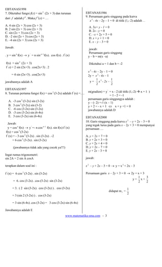 www.matematika-sma.com - 3
EBTANAS1998
7. Diketahui fungsi f(x) = sin 2
(2x + 3) dan turunan
dari f adalah f ′. Maka f ′(x) = …
A. 4 sin (2x + 3) cos (2x + 3)
B. 2 sin (2x + 3) cos (2x + 3)
C. sin (2x + 3) cos (2x + 3)
D. –2 sin (2x + 3) cos (2x + 3)
E. –4 sin (2x + 3) cos (2x + 3)
Jawab:
. y = sin n
f(x) → y'
= n sin 1−n
f(x). cos f(x) . f'
(x)
f(x) = sin 2
(2x + 3)
f '
x) = 2 sin (2x+3) . cos(2x+3) . 2
= 4 sin (2x+3) . cos(2x+3)
jawabannya adalah A
EBTANAS1997
8. Turunan pertama fungsi f(x) = cos3
(3-2x) adalah f'
(x) =….
A. -3 cos 2
(3-2x) sin (3-2x)
B. 3 cos 2
(3-2x) sin (3-2)
C. -6 cos (3-2x) sin (3-2x)
D. -3 cos (3-2x) sin (6-4x)
E. 3 cos (3-2x) sin (6-4x)
Jawab:
y = cosn
f(x) → y'
=- n cos 1−n
f(x). sin f(x) f '
(x)
f(x) = cos3
(3-2x)
f '
(x) = - 3 cos 2
(3-2x) . sin (3-2x) . -2
= 6 cos 2
(3-2x) . sin (3-2x)
(jawabannya tidak ada yang cocok ya!!!)
Ingat rumus trigonometri:
sin 2A = 2 sin A cosA
terapkan dalam soal ini :
f '
(x) = 6 cos 2
(3-2x) . sin (3-2x)
= 6. cos (3-2x) . cos (3-2x) sin (3-2x)
= 3. ( 2 sin (3-2x). cos (3-2x) ) . cos (3-2x)
= 3 (sin 2 (3-2x) ) . cos (3-2x)
= 3 sin (6-4x) .cos (3-2x) = 3 cos (3-2x) sin (6-4x)
Jawabannya adalah E
EBTANAS1986
9. Persamaan garis singgung pada kurva
x 2
- 4x – 2y – 1 = 0 di titik (1,- 2) adalah …
A. 3x+ y - 1 = 0
B. 2x - y = 0
C. –x + 2y + 5 = 0
D. x + y + 1 = 0
E. x – y – 3 = 0
jawab:
Persamaan garis singgung
y – b = m(x –a)
Diketahui a = 1 dan b = -2
x 2
- 4x – 2y – 1 = 0
2y = x 2
- 4x – 1
y =
2
1
x 2
- 2x –
2
1
m(gradien) = y'
= x - 2 (di titik (1,-2) x = 1 )
= 1 - 2 = -1
persamaan garis singgungya adalah :
y – (- 2) =-1 (x – 1)
y + 2 = - x + 1 ⇔ x + y +1 = 0
jawabannya adalah D
EBTANAS2000
10. Garis singgung pada kurva x2
– y + 2x – 3 = 0
yang tegak lurus pada garis x – 2y + 3 = 0 mempunyai
persamaan …
A. y + 2x + 7 = 0
B. y + 2x + 3 = 0
C. y + 2x + 4 = 0
D. y + 2x – 7 = 0
E. y + 2x – 3 = 0
jawab:
x 2
– y + 2x – 3 = 0 → y = x 2
+ 2x – 3
Persamaan garis x – 2y + 3 = 0 → 2y = x + 3
y =
2
1
x +
2
3
didapat m1 =
2
1
 