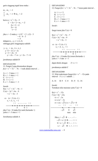 www.matematika-sma.com - 4
garis singgung tegak lurus maka :
m1 . m 2 = -1
2
1
. m 2 = -1 m 2 = -2
kurva y = x 2
+ 2x – 3
y'
= 2x + 2 = m 2 = -2
2x + 2 = -2
2x = -4
x = -2
jika x = -2 maka y = (-2) 2
+ 2 . (-2) – 3
= 4 – 4 – 3
= -3
didapat (x1 , y1 ) = (-2,-3)
sehingga garis singgungnya adalah:
y - y1 = m 2 ( x - x1 )
y +3 = -2 ( x + 2)
y + 3 = -2x – 4
y = -2x - 7 ⇔ y + 2x – 7 = 0
jawabannya adalah D
EBTANAS1991
11. Fungsi f yang dirumuskan dengan
f(x) = x3
+ 3x 2
– 9x – 1 naik dalam interval …
A. x < –3 atau x > 1
B. x < –1 atau x > 1
C. –3 < x < 1
D. –1 < x < 1
E. x < –3 atau x > –1
Jawab:
f(x) = x3
+ 3x 2
– 9x – 1
f '
(x) = 3x 2
+ 6x – 9
= x 2
+ 2x – 3
⇔ (x + 3 ) (x -1 )
x1 = -3, x 2 = 1
+ + -- - - - - - -- + +
• • • • • • • • •
-3 0 1
jika f'
(x) >0 maka f(x) naik (bertanda +)
yaitu x < -3 atau x > 1
Jawabannya adalah A
EBTANAS2003
12. Fungsi f(x) = x3
+ 3x 2
– 9x – 7 turun pada interval ..
A. 1 < x < 3
B. –1 < x < 3
C. –3 < x < 1
D. x < –3 atau x > 1
E. x < –1 atau x > 3
Jawab :
fungsi turun jika f'
(x) < 0
f(x) = x3
+ 3x 2
– 9x – 7
f '
(x) = 3x 2
+ 6x – 9
= x 2
+ 2x – 3
⇔ (x + 3 ) (x -1 )
x1 = -3, x 2 = 1
+ + -- - - - - - -- + +
• • • • • • • • •
-3 0 1
jika f'
(x) < 0 maka f(x) turun (bertanda -)
yaitu x > -3 dan x < 1
dapat ditulis dengan -3< x < 1
jawabannya adalah C
EBTANAS2000
13. Nilai maksimum fungsi f(x) = x 4
– 12x pada
interval –3 ≤ x ≤ 1 adalah …
A. 16 B. 9 C. 0 D. -9 E. -16
Jawab:
Tentukan nilai stasioner yaitu f'
(a) = 0
f(x) = x 4
– 12x
f '
(x) = 4x3
-12x
⇔ x3
- 3x
⇔ x (x 2
- 3)
⇔ x (x - 3 ) ( x + 3 ) = 0
- - + + - - + +
• • •
- 3 0 3
max min
Jika x < - 3 - . - . - = -
- 3 < x < 0 - . - . + = +
0 < x < 3 +. - . + = -
x > 3 +. + . + = +
 