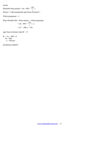 www.matematika-sma.com - 6
Jawab:
Diketahui biaya perjam = (4x - 800 +
x
120
)
ditanya = waktu pengerjaan agar biaya minimum ?
Waktu pengerjaan = x
Biaya Produksi (B) = Biaya perjam . waktu pengerjaan
= (4x - 800 +
x
120
) . x
= 4x 2
- 800 x + 120
agar biaya minimum maka B'
= 0
B'
= 8 x – 800 = 0
8x = 800
x = 100 jam
jawabannya adalah C
 
