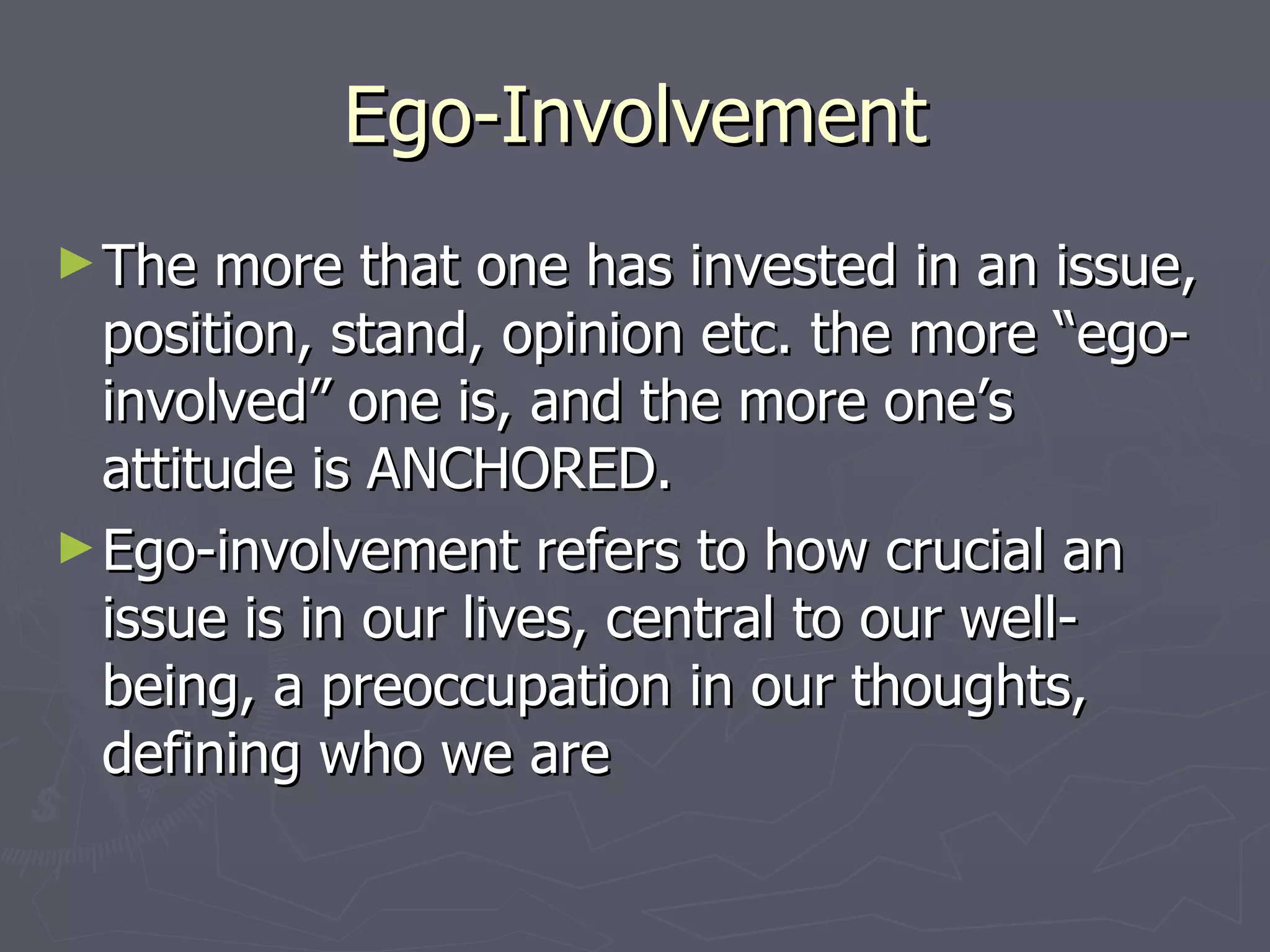 Ego-Involvement The more that one has invested in an issue, position, stand, opinion etc. the more “ego-involved” one is, and the more one’s attitude is ANCHORED.  Ego-involvement refers to how crucial an issue is in our lives, central to our well-being, a preoccupation in our thoughts, defining who we are 